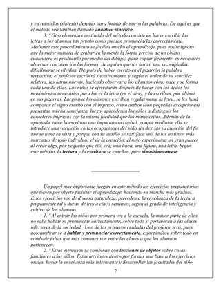 y en reunirlos (síntesis) después para formar de nuevo las palabras. De aquí es que
el método sea también llamado analítico-sintético.
3. º Otro elemento constituido del método consiste en hacer escribir las
letras a los alumnos tan pronto como puedan pronunciarlas correctamente.
Mediante este procedimiento se facilita mucho el aprendizaje, pues nadie ignora
que la mejor manera de grabar en la mente la forma precisa de un objeto
cualquiera es producirlo por medio del dibujo; para copiar fielmente es necesario
observar con atención las formas; de aquí es que las letras, una vez copiadas,
difícilmente se olvidan. Después de haber escrito en el pizarrón la palabra
respectiva, el profesor escribirá sucesivamente, y según el orden de su sencillez
relativa, las letras nuevas, haciendo observar a los alumnos cómo nace y se forma
cada una de ellas. Los niños se ejercitarán después de hacer con los dedos los
movimientos necesarios para hacer la letra (en el aire), y la escriban, por último,
en sus pizarras. Luego que los alumnos escriban regularmente la letra, se les hará
comparar el signo escrito con el impreso, como ambos (con pequeñas excepciones)
presentan mucha semejanza, luego aprenderán los niños a distinguir los
caracteres impresos con la misma facilidad que los manuscritos. Además de la
apuntada, tiene la escritura una importancia capital, porque mediante ella se
introduce una variación en las ocupaciones del niño sin desviar su atención del fin
que se tiene en vista y porque con su auxilio se satisface uno de los instintos más
marcados de todo individuo; el de la creación; el niño experimenta un gran placer
al crear algo, por pequeño que ello sea; una línea, una figura, una letra. Según
este método, la lectura y la escritura se enseñan, pues simultáneamente.
___________________
Un papel muy importante juegan en este método los ejercicios preparatorios
que tienen por objeto facilitar el aprendizaje, haciendo su marcha más gradual.
Estos ejercicios son de diversa naturaleza, preceden a la enseñanza de la lectura
propiamente tal y duran de tres a cinco semanas, según el grado de inteligencia y
cultivo de los alumnos.
1. º Al entrar los niños por primera vez a la escuela, la mayor parte de ellos
no sabe hablar ni pronunciar correctamente, sobre todo si pertenecen a las clases
inferiores de la sociedad. Uno de los primeros cuidadas del profesor será, pues,
acostumbrar se a hablar y pronunciar correctamente, esforzándose sobre todo en
combatir faltas que más comunes son entre las clases a que los alumnos
pertenecen.
2. º Estos ejercicios se combinan con lecciones de objetos sobre cosas
familiares a los niños. Estas lecciones tienen por fin dar una base a los ejercicios
orales, hacer la enseñanza más interesante y desarrollar las facultades del niño.
7
 
