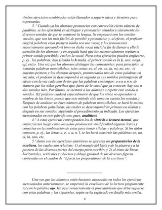 Ambos ejercicios combinados están llamados a sugerir ideas y términos para
expresarlas.
3. º Cuando ya los alumnos pronuncien con corrección cierto número de
palabras, se les ejercitará en distinguir y pronunciar aisladas y claramente los
diversos sonidos de que se compone la lengua. Se empezará con los sonidos
vocales, que son los más fáciles de percibir y pronunciar, y, al efecto, el profesor
elegirá palabras cuya primera sílaba sea una vocal, y las pronunciará
sucesivamente apoyando el tono en dicha vocal inicial a fin de llamar a ella la
atención de los alumnos; y en seguida hará que los mismos alumnos repitan el
primer sonido percibido, cual es la vocal. Para estos ejercicios pueden emplearse,
p. ej., las palabras; hilo (siendo la h muda, el primer sonido es la i), uva, oreja,
ají, erizo. Una vez que los alumnos distingan las consonantes; para principiar, se
tomarán palabras monosílabas, tales como; es, el, en, un, la, mi, no, etc.: el
maestro primero y los alumnos después, pronunciarán una de estas palabras en
voz alta; el profesor la descompondrá en seguida en sus sonidos prolongando al
efecto con la voz cada uno de los que las palabras contengan: u u u u n n, de
manera que los niños perciban que, fuera de la vocal que ya conocen, hay uno o
dos sonidos más. Por último, se incitará a los alumnos a repetir este sonido o
sonidos. (El profesor cuidará especialmente de que los niños no aprendan el
nombre de las letras, puesto que este método sólo toma en cuenta los sonidos.)
Después de analizar un buen número de palabras monosílabas, se hará lo mismo
con las palabras polisílabas, las cuales se descompondrán primero en sílabas y
después en sus sonidos, siguiendo el procedimiento ya indicado. Los ejercicios
mencionados en este párrafo son, pues, analíticos.
4.º A estos ejercicios corresponden los de síntesis o lectura mental, que
empiezan tan luego como los niños pronuncian sin dificultad algunas letras y
consisten en la combinación de éstas para tomar sílabas y palabras. Si los niños
conocen, p. ej., las letras a, e, o, u, n, l, se les hará construir las palabras un, no,
el, la, uno, etc.
5.º Junto con los ejercicios anteriores se ejecutan los preparatorios de la
escritura, los cuales son relativos: 1) al manejo del lápiz y de la pizarra y a la
postura de las diversas partes del cuerpo para escribir; y 2) al trazo de líneas
horizontales, verticales y oblicuas y dibujo gradual de las diversas figuras
contenidas en el cuadro de “Ejercicios preparatorios de la escritura”.
___________________
Una vez que los alumnos estén bastante avanzados en todos los ejercicios
mencionados anteriormente, se empezará la enseñanza de la lectura propiamente
tal con la palabra ojo. He aquí sumariamente el procedimiento que debe seguirse
con estas palabras y las siguientes, según se ha explicado en detalle más arriba:
8
 