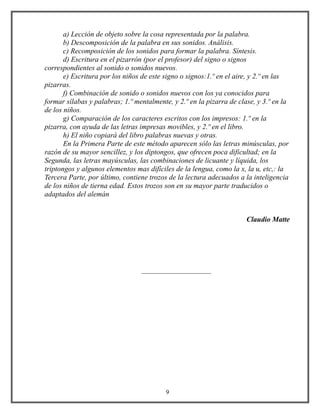 a) Lección de objeto sobre la cosa representada por la palabra.
b) Descomposición de la palabra en sus sonidos. Análisis.
c) Recomposición de los sonidos para formar la palabra. Síntesis.
d) Escritura en el pizarrón (por el profesor) del signo o signos
correspondientes al sonido o sonidos nuevos.
e) Escritura por los niños de este signo o signos:1.º en el aire, y 2.º en las
pizarras.
f) Combinación de sonido o sonidos nuevos con los ya conocidos para
formar sílabas y palabras; 1.º mentalmente, y 2.º en la pizarra de clase, y 3.º en la
de los niños.
g) Comparación de los caracteres escritos con los impresos: 1.º en la
pizarra, con ayuda de las letras impresas movibles, y 2.º en el libro.
h) El niño copiará del libro palabras nuevas y otras.
En la Primera Parte de este método aparecen sólo las letras minúsculas, por
razón de su mayor sencillez, y los diptongos, que ofrecen poca dificultad; en la
Segunda, las letras mayúsculas, las combinaciones de licuante y líquida, los
triptongos y algunos elementos mas difíciles de la lengua, como la x, la u, etc,: la
Tercera Parte, por último, contiene trozos de la lectura adecuados a la inteligencia
de los niños de tierna edad. Estos trozos son en su mayor parte traducidos o
adaptados del alemán
Claudio Matte
___________________
9
 