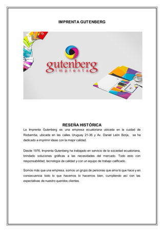 IMPRENTA GUTENBERG
RESEÑA HISTÓRICA
La Imprenta Gutenberg es una empresa ecuatoriana ubicada en la cuidad de
Riobamba, ubicada en las calles Uruguay 21-36 y Av. Daniel León Borja, se ha
dedicado a imprimir ideas con la mejor calidad.
Desde 1976, Imprenta Gutenberg ha trabajado en servicio de la sociedad ecuatoriana,
brindado soluciones gráficas a las necesidades del mercado. Todo esto con
responsabilidad, tecnología de calidad y con un equipo de trabajo calificado.
Somos más que una empresa, somos un grupo de personas que ama lo que hace y en
consecuencia todo lo que hacemos lo hacemos bien, cumpliendo así con las
expectativas de nuestro queridos clientes.
 