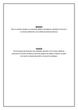 MISIÓN
Servir a nuestros clientes con soluciones gráficas innovadoras y eficientes en función a
un servicio profesional y una calidad de producto exclusivo.
VISIÓN
Ser la empresa de impresión más respetada, eficiente y con la mejor calidad de
productos en Ecuador, brindando soluciones gráficas de calidad y creativas, a través
del nuestro constante desarrollo e innovación tecnológica.
 