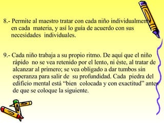 8.- Permite al maestro tratar con cada niño individualmente  en cada  materia, y así lo guía de acuerdo con sus  necesidades  individuales.   9.- Cada niño trabaja a su propio ritmo. De aquí que el niño rápido  no se vea retenido por el lento, ni éste, al tratar de  alcanzar al primero; se vea obligado a dar tumbos sin  esperanza para salir de  su profundidad. Cada  piedra del  edificio mental está “bien  colocada y con exactitud” antes  de que se   coloque la siguiente.   