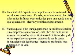   10.- Prescinde del espíritu de competencia y de su tren de  resultados perniciosos. Es más, a cada momento les ofrece  a los niños infinitas oportunidades para una ayuda mutua  que es dada con  alegría y recibida gustosamente.   11.- Siendo que el niño trabaja partiendo de su libre elección,  sin competencia ni coerción, está libre del daño de un  e exceso   de tensión, de sentimientos de inferioridad y de  o tras   experiencias que son capaces de ser la causa  i nconsciente   de   desórdenes  mentales profundos más adelante en la vida.   