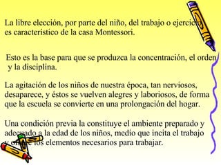 La libre elección, por parte del niño, del trabajo o ejercicio, es característico de la casa Montessori. Esto es la base para que se produzca la concentración, el orden y la disciplina. La agitación de los niños de nuestra época, tan nerviosos,  desaparece, y éstos se vuelven alegres y laboriosos, de forma  que la escuela se convierte en una prolongación del hogar . Una condición previa la constituye el ambiente preparado y adecuado a la edad de los niños, medio que incita el trabajo y ofrece los elementos necesarios para trabajar. 
