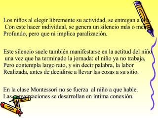 Los niños al elegir libremente su actividad, se entregan a ella. Con este hacer individual, se genera un silencio más o menos Profundo, pero que ni implica paralización. Este silencio suele también manifestarse en la actitud del niño una vez que ha terminado la jornada: el niño ya no trabaja, Pero contempla largo rato, y sin decir palabra, la labor  Realizada, antes de decidirse a llevar las cosas a su sitio. En la clase Montessori no se fuerza  al niño a que hable. Las conversaciones se desarrollan en íntima conexión. 