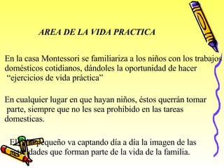 AREA DE LA VIDA PRACTICA En la casa Montessori se familiariza a los niños con los trabajos domésticos cotidianos, dándoles la oportunidad de hacer “ ejercicios de vida práctica” En cualquier lugar en que hayan niños, éstos querrán tomar parte, siempre que no les sea prohibido en las tareas  domesticas. El niño pequeño va captando día a día la imagen de las  actividades que forman parte de la vida de la familia. 