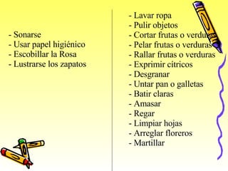 -  Sonarse -  Usar papel higiénico -  Escobillar la Ros a -  Lustrarse los zapatos   -  Lavar ropa Pulir objetos -  Cortar frutas o verduras -  Pelar frutas o verduras -  Rallar frutas o verduras -  Exprimir cítricos -  Desgranar Untar pan o galletas -  Batir claras -  Amasar -  Regar Limpiar hojas -  Arreglar floreros -  Martillar         