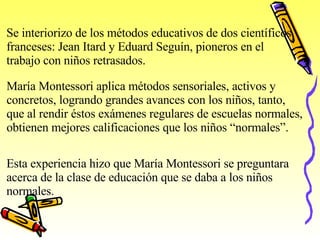 Se interiorizo de los métodos educativos de dos científicos franceses: Jean Itard y Eduard Seguín, pioneros en el  trabajo con niños retrasados. María Montessori aplica métodos sensoriales, activos y  concretos, logrando grandes avances con los niños, tanto, que al rendir éstos exámenes regulares de escuelas normales,  obtienen mejores calificaciones que los niños “normales”. Esta experiencia hizo que María Montessori se preguntara  acerca de la clase de educación que se daba a los niños normales. 
