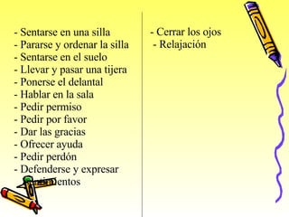 -  Sentarse en una silla -  Pararse y ordenar la silla -  Sentarse en el suelo -  Llevar y pasar una tijera -  Ponerse el delantal - H ablar en la sala -  Pedir permiso -  Pedir por favor -  Dar las gracias -  Ofrecer ayuda Pedir perdón -  Defenderse y expresar  sentimientos   -  Cerrar los ojos -  Relajación   