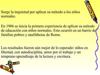 Surge la inquietud por aplicar su método a los niños normales. En 1906 se inicia la primera experiencia de aplicar su método de educación con niños normales. Esto ocurrió en un barrio de familias pobres y analfabetas de Roma. Los resultados fueron aún mejor de lo esperado: niños en libertad, con autodisciplina, amor por el trabajo y un temprano aprendizaje de la lectura y escritura. 