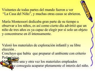 Visitantes de todas partes del mundo fueron a ver “ La Casa del Niño”, y muchas otras casas se abrieron. María Montessori dedicaba gran parte de su tiempo a  observar a los niños, es así como cierto día advirtió que un niño de tres años es ya capaz de elegir por sí solo un objeto  y concentrarse en él intensamente . Valoró los materiales de exploración infantil y su libre elección . Concluyo que había  que preparar el ambiente con criterio  Pedagógico.  Modificaba una y otra vez los materiales empleados hasta que conseguía acaparar plenamente el interés del niño. 