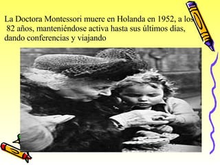 La Doctora Montessori muere en Holanda en 1952, a los 82 años, manteniéndose activa hasta sus últimos días,  dando conferencias y viajando 