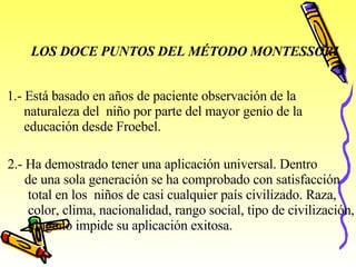 LOS DOCE PUNTOS DEL MÉTODO MONTESSORI   1.- Está basado en años de paciente observación de la  naturaleza del  niño por parte del mayor genio de la  educación desde Froebel.   2.- Ha demostrado tener una aplicación universal. Dentro  de una sola generación se ha comprobado con satisfacción  total en los  niños de casi cualquier país civilizado. Raza,  color, clima, nacionalidad, rango social, tipo de civilización,  ninguno impide su aplicación exitosa.   