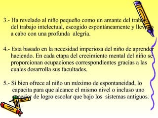 3.- Ha revelado al niño pequeño como un amante del trabajo,  del trabajo intelectual, escogido espontáneamente y llevado  a  cabo con una profunda  alegría.   4.- Esta basado en la necesidad imperiosa del niño de aprender  haciendo. En cada etapa del crecimiento mental del niño se  proporcionan ocupaciones correspondientes gracias a las  cuales desarrolla sus facultades.   5.- Si bien ofrece al niño un máximo de espontaneidad, lo  capacita para que alcance el mismo nivel o incluso uno  superior de logro escolar que bajo los  sistemas antiguos.   