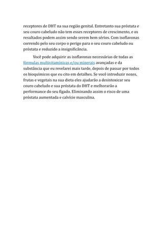 receptores de DHT na sua região genital. Entretanto sua próstata e
seu couro cabeludo não tem esses receptores de crescimento, e os
resultados podem assim sendo serem bem sérios. Com isoflavonas
correndo pelo seu corpo o perigo para o seu couro cabeludo ou
próstata e reduzido a insignificância.
Você pode adquirir as isoflavonas necessárias de todas as
fórmulas multivitamínicas e/ou minerais avançadas e da
substância que eu revelarei mais tarde, depois de passar por todos
os bioquímicos que eu cito em detalhes. Se você introduzir nozes,
frutas e vegetais na sua dieta eles ajudarão a desintoxicar seu
couro cabeludo e sua próstata do DHT e melhorarão a
performance do seu fígado. Eliminando assim o risco de uma
próstata aumentada e calvície masculina.
 