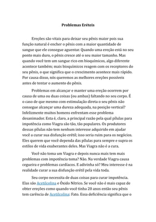Problemas Eréteis
Ereções são vitais para deixar seu pênis maior pois sua
função natural é encher o pênis com a maior quantidade de
sangue que ele consegue aguentar. Quando uma ereção está no seu
ponto mais duro, o pênis cresce até o seu maior tamanho. Mas
quando você tem um sangue rico em bioquímicos, algo diferente
acontece também; mais bioquímicos reagem com os receptores do
seu pênis, o que significa que o crescimento acontece mais rápido.
Por causa disso, nós queremos as melhores ereções possíveis
antes de tentar o aumento do pênis.
Problemas em alcançar e manter uma ereção ocorrem por
causa de uma ou duas coisas (ou ambas) faltando no seu corpo. É
o caso de que mesmo com estimulação direta o seu pênis não
consegue alcançar uma dureza adequada, na posição vertical?
Infelizmente muitos homens enfrentam esse problema
desanimador. Esta é, claro, a principal razão pela qual pílulas para
impotência como Viagra são tão, tão populares. Os produtores
dessas pílulas não tem nenhum interesse adquirido em ajudar
você a curar sua disfunção erétil; isso seria ruim para os negócios.
Eles querem que você dependa das pílulas para sempre e supra os
estilos de vida exuberantes deles. Mas Viagra não é a cura.
Você não toma um Viagra e depois nunca mais tem mais
problemas com impotência toma? Não. Na verdade Viagra causa
cegueira e problemas cardíacos. E adivinha só? Meu interesse é na
realidade curar a sua disfunção erétil pela vida toda.
Seu corpo necessita de duas coisas para curar impotência.
Elas são Acetilcolina e Óxido Nítrico. Se você não é mais capaz de
obter ereções como quando você tinha 20 anos então seu pênis
tem carência de Acetilcolina: Fato. Essa deficiência significa que o
 