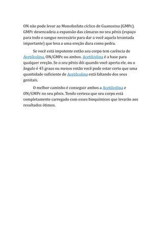 ON não pode levar ao Monofosfato cíclico de Guanosina (GMPc).
GMPc desencadeia a expansão das câmaras no seu pênis (espaço
para todo o sangue necessário para dar a você aquela levantada
importante) que leva a uma ereção dura como pedra.
Se você está impotente então seu corpo tem carência de
Acetilcolina, ON/GMPc ou ambos. Acetilcolina é a base para
qualquer ereção. Se o seu pênis dói quando você aperta ele, ou o
ângulo é 45 graus ou menos então você pode estar certo que uma
quantidade suficiente de Acetilcolina está faltando dos seus
genitais.
O melhor caminho é conseguir ambos a Acetilcolina e
ON/GMPc no seu pênis. Tendo certeza que seu corpo está
completamente carregado com esses bioquímicos que levarão aos
resultados ótimos.
 