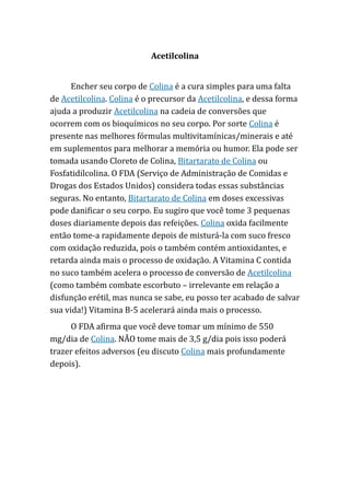 Acetilcolina
Encher seu corpo de Colina é a cura simples para uma falta
de Acetilcolina. Colina é o precursor da Acetilcolina, e dessa forma
ajuda a produzir Acetilcolina na cadeia de conversões que
ocorrem com os bioquímicos no seu corpo. Por sorte Colina é
presente nas melhores fórmulas multivitamínicas/minerais e até
em suplementos para melhorar a memória ou humor. Ela pode ser
tomada usando Cloreto de Colina, Bitartarato de Colina ou
Fosfatidilcolina. O FDA (Serviço de Administração de Comidas e
Drogas dos Estados Unidos) considera todas essas substâncias
seguras. No entanto, Bitartarato de Colina em doses excessivas
pode danificar o seu corpo. Eu sugiro que você tome 3 pequenas
doses diariamente depois das refeições. Colina oxida facilmente
então tome-a rapidamente depois de misturá-la com suco fresco
com oxidação reduzida, pois o também contém antioxidantes, e
retarda ainda mais o processo de oxidação. A Vitamina C contida
no suco também acelera o processo de conversão de Acetilcolina
(como também combate escorbuto – irrelevante em relação a
disfunção erétil, mas nunca se sabe, eu posso ter acabado de salvar
sua vida!) Vitamina B-5 acelerará ainda mais o processo.
O FDA afirma que você deve tomar um mínimo de 550
mg/dia de Colina. NÃO tome mais de 3,5 g/dia pois isso poderá
trazer efeitos adversos (eu discuto Colina mais profundamente
depois).
 