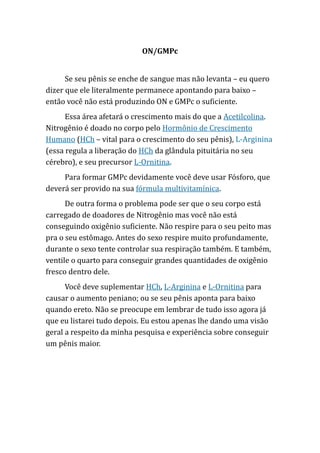 ON/GMPc
Se seu pênis se enche de sangue mas não levanta – eu quero
dizer que ele literalmente permanece apontando para baixo –
então você não está produzindo ON e GMPc o suficiente.
Essa área afetará o crescimento mais do que a Acetilcolina.
Nitrogênio é doado no corpo pelo Hormônio de Crescimento
Humano (HCh – vital para o crescimento do seu pênis), L-Arginina
(essa regula a liberação do HCh da glândula pituitária no seu
cérebro), e seu precursor L-Ornitina.
Para formar GMPc devidamente você deve usar Fósforo, que
deverá ser provido na sua fórmula multivitamínica.
De outra forma o problema pode ser que o seu corpo está
carregado de doadores de Nitrogênio mas você não está
conseguindo oxigênio suficiente. Não respire para o seu peito mas
pra o seu estômago. Antes do sexo respire muito profundamente,
durante o sexo tente controlar sua respiração também. E também,
ventile o quarto para conseguir grandes quantidades de oxigênio
fresco dentro dele.
Você deve suplementar HCh, L-Arginina e L-Ornitina para
causar o aumento peniano; ou se seu pênis aponta para baixo
quando ereto. Não se preocupe em lembrar de tudo isso agora já
que eu listarei tudo depois. Eu estou apenas lhe dando uma visão
geral a respeito da minha pesquisa e experiência sobre conseguir
um pênis maior.
 