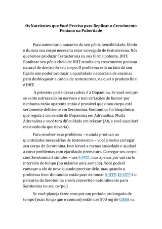 Os Nutrientes que Você Precisa para Replicar o Crescimento
Peniano na Puberdade
Para aumentar o tamanho do seu pênis, sensibilidade, libido
e dureza seu corpo necessita estar carregado de testosterona. Nós
queremos produzir Testosterona na sua forma potente, DHT.
Bombear seu pênis cheio de DHT resulta em crescimento peniano
natural de dentro do seu corpo. O problema está no fato do seu
fígado não poder produzir a quantidade necessária de enzimas
para desbloquear a cadeia de testosterona, na qual o produto final
é DHT.
A primeira parte dessa cadeia é a Dopamina. Se você sempre
se sente estressado ou nervoso e tem variações de humor por
nenhuma razão aparente então é provável que o seu corpo está
seriamente deficiente em Serotonina. Serotonina é o bioquímico
que regula a conversão de Dopamina em Adrenalina. Muita
Adrenalina e você terá dificuldade em relaxar (Ah, e você ejaculará
mais cedo do que deveria).
Para resolver esse problema – e ainda produzir as
quantidades necessárias de testosterona – você precisa carregar
seu corpo de Serotonina. Isso levará a menos ansiedade e ajudará
a curar problemas com ejaculação prematura. Carregar seu corpo
com Serotonina é simples – use 5-HTP, mas apenas por um curto
intervalo de tempo (no máximo uma semana). Você poderá
começar a ele de novo quando precisar dele, mas quando o
problema tiver diminuído então pare de tomar 5-HTP. (5-HTP é o
percurso da Serotonina e será convertido naturalmente para
Serotonina no seu corpo.)
Se você planeja fazer sexo por um período prolongado de
tempo (mais longo que o comum) então use 500 mg de GABA na
 