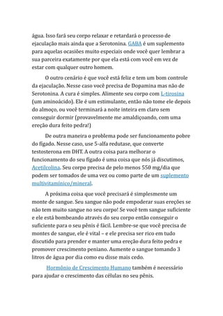 água. Isso fará seu corpo relaxar e retardará o processo de
ejaculação mais ainda que a Serotonina. GABA é um suplemento
para aquelas ocasiões muito especiais onde você quer lembrar a
sua parceira exatamente por que ela está com você em vez de
estar com qualquer outro homem.
O outro cenário é que você está feliz e tem um bom controle
da ejaculação. Nesse caso você precisa de Dopamina mas não de
Serotonina. A cura é simples. Alimente seu corpo com L-tirosina
(um aminoácido). Ele é um estimulante, então não tome ele depois
do almoço, ou você terminará a noite inteira em claro sem
conseguir dormir (provavelmente me amaldiçoando, com uma
ereção dura feito pedra!)
De outra maneira o problema pode ser funcionamento pobre
do fígado. Nesse caso, use 5-alfa redutase, que converte
testosterona em DHT. A outra coisa para melhorar o
funcionamento do seu fígado é uma coisa que nós já discutimos,
Acetilcolina. Seu corpo precisa de pelo menos 550 mg/dia que
podem ser tomados de uma vez ou como parte de um suplemento
multivitamínico/mineral.
A próxima coisa que você precisará é simplesmente um
monte de sangue. Seu sangue não pode empoderar suas ereções se
não tem muito sangue no seu corpo! Se você tem sangue suficiente
e ele está bombeando através do seu corpo então conseguir o
suficiente para o seu pênis é fácil. Lembre-se que você precisa de
montes de sangue, ele é vital – e ele precisa ser rico em tudo
discutido para prender e manter uma ereção dura feito pedra e
promover crescimento peniano. Aumente o sangue tomando 3
litros de água por dia como eu disse mais cedo.
Hormônio de Crescimento Humano também é necessário
para ajudar o crescimento das células no seu pênis.
 