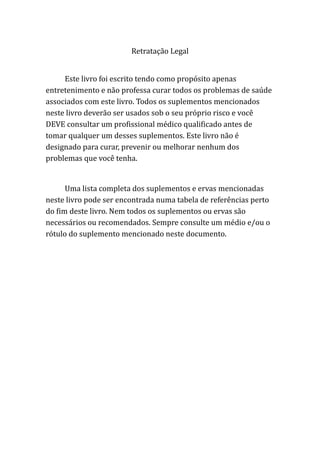 Retratação Legal
Este livro foi escrito tendo como propósito apenas
entretenimento e não professa curar todos os problemas de saúde
associados com este livro. Todos os suplementos mencionados
neste livro deverão ser usados sob o seu próprio risco e você
DEVE consultar um profissional médico qualificado antes de
tomar qualquer um desses suplementos. Este livro não é
designado para curar, prevenir ou melhorar nenhum dos
problemas que você tenha.
Uma lista completa dos suplementos e ervas mencionadas
neste livro pode ser encontrada numa tabela de referências perto
do fim deste livro. Nem todos os suplementos ou ervas são
necessários ou recomendados. Sempre consulte um médio e/ou o
rótulo do suplemento mencionado neste documento.
 