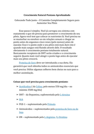 Crescimento Natural Peniano Aprofundado
Colocando Tudo Junto – O Caminho Completamente Seguro para
Aumentar Seu Pênis
Esse passo é simples. Você já carregou seu sistema com
exatamente o que ele precisa para promover o crescimento do seu
pênis. Agora você tem que colocar os nutrientes lá. Você precisa ou
se masturbar ou envolver-se em relações sexuais e chegar ao
ponto antes do orgasmos cinco vezes (pelo menos) antes de
ejacular. Esse é o ponto onde o seu pênis está mais duro isto é
quando mais sangue está fluindo através dele. O resultado
obviamente é crescimento peniano totalmente natural.
Basicamente receptores de DHT serão criados e o crescimento
seguirá. Quanto mais você atingir o ponto logo antes de ejacular
mais seu pênis crescerá.
Proteína de Soro deve ser introduzida a sua dieta. Ela
garantirá que você obtenha todos os aminoácidos essenciais que
você precisa. Utilize algumas colheres bem cheias no suco para a
melhor assimilação.
Coisas que você precisa para crescimento peniano:
➢ Acetilcolina ( da Colina, pelo menos 550 mg/dia – no
máximo 3500 mg/dia)
➢ DHT – da Dopamina, suplementada pela L-tirosina
➢ Hch
➢ PGE-1 – suplementado pela Prímula
➢ Aminoácidos – suplementados pela proteína do Soro ou da
Soja
➢ ON – suplementado pela L-Arginina /L-Ornitina
 