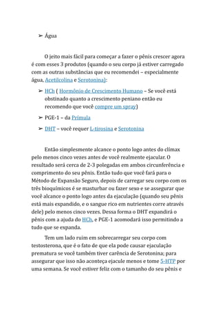 ➢ Água
O jeito mais fácil para começar a fazer o pênis crescer agora
é com esses 3 produtos (quando o seu corpo já estiver carregado
com as outras substâncias que eu recomendei – especialmente
água, Acetilcolina e Serotonina):
➢ HCh ( Hormônio de Crescimento Humano – Se você está
obstinado quanto a crescimento peniano então eu
recomendo que você compre um spray)
➢ PGE-1 – da Prímula
➢ DHT – você requer L-tirosina e Serotonina
Então simplesmente alcance o ponto logo antes do clímax
pelo menos cinco vezes antes de você realmente ejacular. O
resultado será cerca de 2-3 polegadas em ambos circunferência e
comprimento do seu pênis. Então tudo que você fará para o
Método de Expansão Seguro, depois de carregar seu corpo com os
três bioquímicos é se masturbar ou fazer sexo e se assegurar que
você alcance o ponto logo antes da ejaculação (quando seu pênis
está mais expandido, e o sangue rico em nutrientes corre através
dele) pelo menos cinco vezes. Dessa forma o DHT expandirá o
pênis com a ajuda do HCh, e PGE-1 acomodará isso permitindo a
tudo que se expanda.
Tem um lado ruim em sobrecarregar seu corpo com
testosterona, que é o fato de que ela pode causar ejaculação
prematura se você também tiver carência de Serotonina; para
assegurar que isso não aconteça ejacule menos e tome 5-HTP por
uma semana. Se você estiver feliz com o tamanho do seu pênis e
 