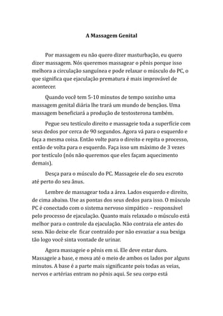 A Massagem Genital
Por massagem eu não quero dizer masturbação, eu quero
dizer massagem. Nós queremos massagear o pênis porque isso
melhora a circulação sanguínea e pode relaxar o músculo do PC, o
que significa que ejaculação prematura é mais improvável de
acontecer.
Quando você tem 5-10 minutos de tempo sozinho uma
massagem genital diária lhe trará um mundo de bençãos. Uma
massagem beneficiará a produção de testosterona também.
Pegue seu testículo direito e massageie toda a superfície com
seus dedos por cerca de 90 segundos. Agora vá para o esquerdo e
faça a mesma coisa. Então volte para o direito e repita o processo,
então de volta para o esquerdo. Faça isso um máximo de 3 vezes
por testículo (nós não queremos que eles façam aquecimento
demais).
Desça para o músculo do PC. Massageie ele do seu escroto
até perto do seu ânus.
Lembre de massagear toda a área. Lados esquerdo e direito,
de cima abaixo. Use as pontas dos seus dedos para isso. O músculo
PC é conectado com o sistema nervoso simpático – responsável
pelo processo de ejaculação. Quanto mais relaxado o músculo está
melhor para o controle da ejaculação. Não contraia ele antes do
sexo. Não deixe ele ficar contraído por não esvaziar a sua bexiga
tão logo você sinta vontade de urinar.
Agora massageie o pênis em si. Ele deve estar duro.
Massageie a base, e mova até o meio de ambos os lados por alguns
minutos. A base é a parte mais significante pois todas as veias,
nervos e artérias entram no pênis aqui. Se seu corpo está
 
