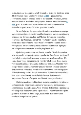 carência desse bioquímico vital. Se você se sente no limite ou acha
difícil relaxar então você deve tomar 5-HTP – precursor da
Serotonina. Você só precisa tomá-lo até se sentir relaxado, então
pare de tomá-lo. O melhor jeito, depois de você parar de tomar 5-
HTP, para manter níveis altos de Serotonina é simplesmente
controlar a quantidade de vezes que você ejacula.
Se você ejacula demais então há muita pressão no seu corpo
para repor ambos a testosterona (fundamental para o crescimento
peniano) e a Serotonina. Por quê? Pois a Serotonina controla a
conversão de Dopamina para DHT (Testosterona). Se você tem
carência de Testosterona então mais Serotonina é usada do que
você produz naturalmente; resultando em mal humor, agitação,
um temperamento curto e ejaculação prematura.
Quão frequentemente você deve ejacular? Você deve deixar
pelo menos 24 horas entre cada ejaculação. Essa é uma máxima. E
você só deve ejacular 3 vezes na semana até você completar 28,
então duas vezes na semana até você ter 35. Depois desse marco
você deverá ejacular uma vez a cada duas semanas. Quando você
chegar aos 55 você não deverá ejacular de fato. Se você ejacular
demais então seu corpo estará acabando com os seus estoques de
PGE-1 (Prostaglandina E-1) e Serotonina. Por favor tome cuidado
com esse conselho que eu acabei de lhe dar. A coisa mais
importante é que você espere um dia entre as ejaculações.
O pior aspecto da indústria de aumento peniano é o fato que
os homens são enganados a comprar extensores penianos que
arruínam sua masculinidade. Você preciso de bombas e pesos para
ver seu pênis crescer durante a puberdade? Não! O caminho para
ganhar e manter um pênis largo, saudável é mantendo uma
condição bioquímica superior.
 