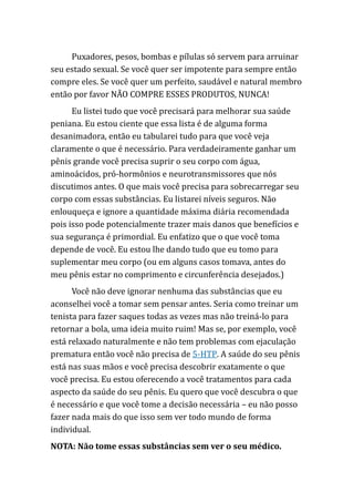 Puxadores, pesos, bombas e pílulas só servem para arruinar
seu estado sexual. Se você quer ser impotente para sempre então
compre eles. Se você quer um perfeito, saudável e natural membro
então por favor NÃO COMPRE ESSES PRODUTOS, NUNCA!
Eu listei tudo que você precisará para melhorar sua saúde
peniana. Eu estou ciente que essa lista é de alguma forma
desanimadora, então eu tabularei tudo para que você veja
claramente o que é necessário. Para verdadeiramente ganhar um
pênis grande você precisa suprir o seu corpo com água,
aminoácidos, pró-hormônios e neurotransmissores que nós
discutimos antes. O que mais você precisa para sobrecarregar seu
corpo com essas substâncias. Eu listarei níveis seguros. Não
enlouqueça e ignore a quantidade máxima diária recomendada
pois isso pode potencialmente trazer mais danos que benefícios e
sua segurança é primordial. Eu enfatizo que o que você toma
depende de você. Eu estou lhe dando tudo que eu tomo para
suplementar meu corpo (ou em alguns casos tomava, antes do
meu pênis estar no comprimento e circunferência desejados.)
Você não deve ignorar nenhuma das substâncias que eu
aconselhei você a tomar sem pensar antes. Seria como treinar um
tenista para fazer saques todas as vezes mas não treiná-lo para
retornar a bola, uma ideia muito ruim! Mas se, por exemplo, você
está relaxado naturalmente e não tem problemas com ejaculação
prematura então você não precisa de 5-HTP. A saúde do seu pênis
está nas suas mãos e você precisa descobrir exatamente o que
você precisa. Eu estou oferecendo a você tratamentos para cada
aspecto da saúde do seu pênis. Eu quero que você descubra o que
é necessário e que você tome a decisão necessária – eu não posso
fazer nada mais do que isso sem ver todo mundo de forma
individual.
NOTA: Não tome essas substâncias sem ver o seu médico.
 