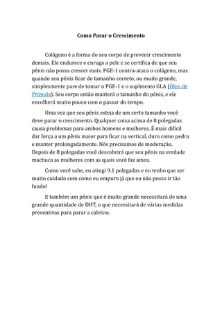 Como Parar o Crescimento
Colágeno é a forma do seu corpo de prevenir crescimento
demais. Ele endurece e enruga a pele e se certifica de que seu
pênis não possa crescer mais. PGE-1 contra-ataca o colágeno, mas
quando seu pênis ficar do tamanho correto, ou muito grande,
simplesmente pare de tomar o PGE-1 e o suplmento GLA (Óleo de
Prímula). Seu corpo então manterá o tamanho do pênis, e ele
encolherá muito pouco com o passar do tempo.
Uma vez que seu pênis esteja de um certo tamanho você
deve parar o crescimento. Qualquer coisa acima de 8 polegadas
causa problemas para ambos homens e mulheres. É mais difícil
dar força a um pênis maior para ficar na vertical, duro como pedra
e manter prolongadamente. Nós precisamos de moderação.
Depois de 8 polegadas você descobrirá que seu pênis na verdade
machuca as mulheres com as quais você faz amos.
Como você sabe, eu atingi 9.1 polegadas e eu tenho que ser
muito cuidado com como eu empuro já que eu não posso ir tão
fundo!
E também um pênis que é muito grande necessitará de uma
grande quantidade de DHT, o que necessitará de várias medidas
preventivas para parar a calvície.
 