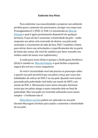 Endireite Seu Pênis
Para endireitar sua masculinidade e propiciar um ambiente
perfeito para o aumento nós precisamos carregar seu corpo com
Prostaglandina E-1 (PGE-1). PGE-1 é encontrada no Óleo de
Prímula o qual é agora prontamente disponível em qualquer
farmácia. O que ele faz é aumentar a elasticidade da pele – então
enquanto seu pênis está crescendo de dentro, sua pele pode
acomodar o crescimento do lado de fora. PGE-1 também é ótimo
para aliviar dores nas articulações e especificamente dor na parte
de baixo das costas. (Se você for epilético por favor consulte seu
médico antes de tomar esse suplemento.)
A razão para esses efeitos é porque o Ácido gama-linolênico
(GLA) é contido no Óleo de Prímula, o qual facilita a expansão
segura dos nervos e vasos sanguíneos.
Se você é circuncidado você não precisa se preocupar sobre
o quanto sua pele permitirá que seu pênis cresça, por causa das
habilidades de esticar do PGE-1 na sua pele. Quando você estava
passando pela puberdade você tinha um monte de DHT e um
monte de PGE-1. Obviamente esses níveis elevados declinam
assim que seu pênis atinge o maior tamanho dele no final da
puberdade. Mas isso pode ser revertido utilizando esses meios
simples – é brilhante não é!
Óleos Ricos em GLA podem ser aplicados na sua pele
durante Massagens Genitais para ajudar a aumentar a elasticidade
da sua pele.
 