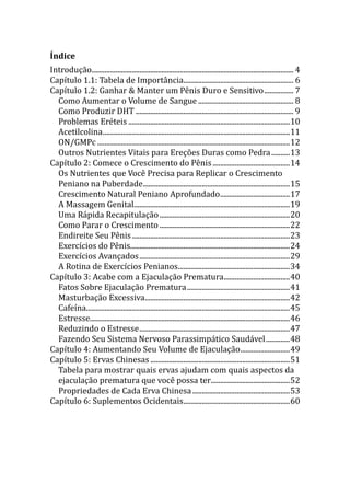 Índice
Introdução.............................................................................................................. 4
Capítulo 1.1: Tabela de Importância............................................................ 6
Capítulo 1.2: Ganhar & Manter um Pênis Duro e Sensitivo................ 7
Como Aumentar o Volume de Sangue .................................................... 8
Como Produzir DHT ...................................................................................... 9
Problemas Eréteis ........................................................................................10
Acetilcolina......................................................................................................11
ON/GMPc .........................................................................................................12
Outros Nutrientes Vitais para Ereções Duras como Pedra..........13
Capítulo 2: Comece o Crescimento do Pênis..........................................14
Os Nutrientes que Você Precisa para Replicar o Crescimento
Peniano na Puberdade................................................................................15
Crescimento Natural Peniano Aprofundado......................................17
A Massagem Genital.....................................................................................19
Uma Rápida Recapitulação.......................................................................20
Como Parar o Crescimento .......................................................................22
Endireite Seu Pênis......................................................................................23
Exercícios do Pênis.......................................................................................24
Exercícios Avançados..................................................................................29
A Rotina de Exercícios Penianos.............................................................34
Capítulo 3: Acabe com a Ejaculação Prematura....................................40
Fatos Sobre Ejaculação Prematura........................................................41
Masturbação Excessiva...............................................................................42
Cafeína...............................................................................................................45
Estresse.............................................................................................................46
Reduzindo o Estresse..................................................................................47
Fazendo Seu Sistema Nervoso Parassimpático Saudável.............48
Capítulo 4: Aumentando Seu Volume de Ejaculação...........................49
Capítulo 5: Ervas Chinesas ............................................................................51
Tabela para mostrar quais ervas ajudam com quais aspectos da
ejaculação prematura que você possa ter...........................................52
Propriedades de Cada Erva Chinesa.....................................................53
Capítulo 6: Suplementos Ocidentais..........................................................60
 