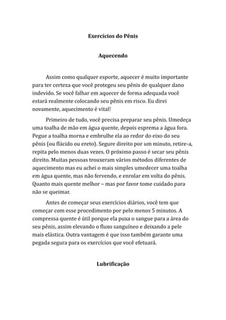 Exercícios do Pênis
Aquecendo
Assim como qualquer esporte, aquecer é muito importante
para ter certeza que você protegeu seu pênis de qualquer dano
indevido. Se você falhar em aquecer de forma adequada você
estará realmente colocando seu pênis em risco. Eu direi
novamente, aquecimento é vital!
Primeiro de tudo, você precisa preparar seu pênis. Umedeça
uma toalha de mão em água quente, depois esprema a água fora.
Pegue a toalha morna e embrulhe ela ao redor do eixo do seu
pênis (ou flácido ou ereto). Segure direito por um minuto, retire-a,
repita pelo menos duas vezes. O próximo passo é secar seu pênis
direito. Muitas pessoas trouxeram vários métodos diferentes de
aquecimento mas eu achei o mais simples umedecer uma toalha
em água quente, mas não fervendo, e enrolar em volta do pênis.
Quanto mais quente melhor – mas por favor tome cuidado para
não se queimar.
Antes de começar seus exercícios diários, você tem que
começar com esse procedimento por pelo menos 5 minutos. A
compressa quente é útil porque ela puxa o sangue para a área do
seu pênis, assim elevando o fluxo sanguíneo e deixando a pele
mais elástica. Outra vantagem é que isso também garante uma
pegada segura para os exercícios que você efetuará.
Lubrificação
 