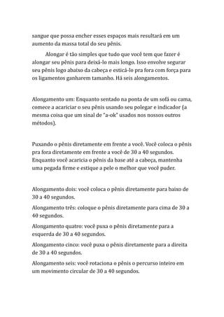sangue que possa encher esses espaços mais resultará em um
aumento da massa total do seu pênis.
Alongar é tão simples que tudo que você tem que fazer é
alongar seu pênis para deixá-lo mais longo. Isso envolve segurar
seu pênis logo abaixo da cabeça e esticá-lo pra fora com força para
os ligamentos ganharem tamanho. Há seis alongamentos.
Alongamento um: Enquanto sentado na ponta de um sofá ou cama,
comece a acariciar o seu pênis usando seu polegar e indicador (a
mesma coisa que um sinal de “a-ok” usados nos nossos outros
métodos).
Puxando o pênis diretamente em frente a você. Você coloca o pênis
pra fora diretamente em frente a você de 30 a 40 segundos.
Enquanto você acaricia o pênis da base até a cabeça, mantenha
uma pegada firme e estique a pele o melhor que você puder.
Alongamento dois: você coloca o pênis diretamente para baixo de
30 a 40 segundos.
Alongamento três: coloque o pênis diretamente para cima de 30 a
40 segundos.
Alongamento quatro: você puxa o pênis diretamente para a
esquerda de 30 a 40 segundos.
Alongamento cinco: você puxa o pênis diretamente para a direita
de 30 a 40 segundos.
Alongamento seis: você rotaciona o pênis o percurso inteiro em
um movimento circular de 30 a 40 segundos.
 