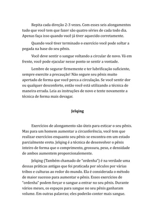 Repita cada direção 2-3 vezes. Com esses seis alongamentos
tudo que você tem que fazer são quatro séries de cada todo dia.
Apenas faça isso quando você já tiver aquecido corretamente.
Quando você tiver terminado o exercício você pode soltar a
pegada na base do seu pênis.
Você deve sentir o sangue voltando a circular de novo. Vá em
frente, você pode ejacular nesse ponto se sentir a vontade.
Lembre de segurar firmemente e ter lubrificação suficiente,
sempre exercite a precaução! Não segure seu pênis muito
apertado de forma que você perca a circulação. Se você sentir dor
ou qualquer desconforto, então você está utilizando a técnica de
maneira errada. Leia as instruções de novo e tente novamente a
técnica de forma mais devagar.
Jelqing
Exercícios de alongamento são úteis para esticar o seu pênis.
Mas para um homem aumentar a circunferência, você tem que
realizar exercícios enquanto seu pênis se encontra em um estado
parcialmente ereto. Jelqing é a técnica de desenvolver o pênis
inteiro de forma que o comprimento, grossura, peso, e densidade
de ambos aumentem proporcionalemente.
Jelqing (Também chamado de “ordenha”) é na verdade uma
dessas práticas antigas que foi praticada por séculos por várias
tribos e culturas ao redor do mundo. Ela é considerada o método
de maior sucesso para aumentar o pênis. Esses exercícios de
“ordenha” podem forçar o sangue a entrar no seu pênis. Durante
vários meses, os espaços para sangue no seu pênis ganharam
volume. Em outras palavras; eles poderão conter mais sangue.
 