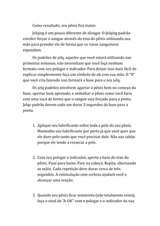 Como resultado, seu pênis fica maior.
Jelqing é um pouco diferente de alongar. O Jelqing padrão
envolve forçar o sangue através do eixo do pênis utilizando sua
mão para prender ele de forma que os vasos sanguíneos
expandam.
Os padrões de jelq, aqueles que você estará utilizando nas
primeiras semanas, não necessitam que você faça nenhum
formato com seu polegar e indicador. Para deixar isso mais fácil de
explicar simplesmente faça um símbolo de ok com sua mão. O “O”
que você cria fazendo isso formará a base para o seu jelq.
Os jelq padrões envolvem agarrar o pênis bem no começo da
base, apertar bem apertado, e ordenhar o pênis como você faria
com uma vaca de forma que o sangue seja forçado para a ponta.
Jelqs padrão devem cada um durar 3 segundos da base para a
ponta.
1. Aplique seu lubrificante sobre toda a pele do seu pênis.
Mantenha seu lubrificante por perto já que você quer que
ele dure pelo tanto que você precisar dele. Não use sabão
porque ele tende a ressecar a pele.
2. Com seu polegar e indicador, aperte a base do eixo do
pênis. Puxe para baixo. Pare na cabeça. Repita, alternando
as mãos. Cada repetição deve durar cerca de três
segundos. A estimulação com certeza ajudará você a
alcançar uma ereção.
3. Quando seu pênis ficar semiereto (não totalmente ereto),
faça o sinal de “A-OK” com o polegar e o indicador da sua
 