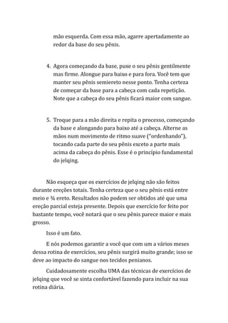 mão esquerda. Com essa mão, agarre apertadamente ao
redor da base do seu pênis.
4. Agora começando da base, puxe o seu pênis gentilmente
mas firme. Alongue para baixo e para fora. Você tem que
manter seu pênis semiereto nesse ponto. Tenha certeza
de começar da base para a cabeça com cada repetição.
Note que a cabeça do seu pênis ficará maior com sangue.
5. Troque para a mão direita e repita o processo, começando
da base e alongando para baixo até a cabeça. Alterne as
mãos num movimento de ritmo suave (“ordenhando”),
tocando cada parte do seu pênis exceto a parte mais
acima da cabeça do pênis. Esse é o princípio fundamental
do jelqing.
Não esqueça que os exercícios de jelqing não são feitos
durante ereções totais. Tenha certeza que o seu pênis está entre
meio e ¾ ereto. Resultados não podem ser obtidos até que uma
ereção parcial esteja presente. Depois que exercício for feito por
bastante tempo, você notará que o seu pênis parece maior e mais
grosso.
Isso é um fato.
E nós podemos garantir a você que com um a vários meses
dessa rotina de exercícios, seu pênis surgirá muito grande; isso se
deve ao impacto do sangue nos tecidos penianos.
Cuidadosamente escolha UMA das técnicas de exercícios de
jelqing que você se sinta confortável fazendo para incluir na sua
rotina diária.
 
