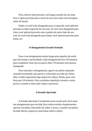 Para colocar mais pressão, você pega o punho da sua mão
livre e aplica pressão para o meio do seu eixo como você alongava
antes de forçar.
Então, se você está alongando para a esquerda, você aplicará
pressão no lado esquerdo do seu eixo. Se você está alongando para
cima, você aplicará pressão com o punho do outro lado do seu
eixo. Se você está alongando para baixo, você aplicará pressão para
baixo, etc.
O Alongamento Grande Sentado
Esse é um alongamento muito longo para aqueles de vocês
que tem tempo e privacidade. Cada alongamento leva 10 minutos
para completar. Com isso eu quero dizer 10 minutos sem pausas
alongando.
Para executar o alongamento, agarre seu pênis enquanto
sentado levantando uma perna e colocando sua mão por baixo
dela e então segurando logo abaixo da cabeça. Então, puxe com
força por 10 minutos. Para a próxima repetição, levante a outra
perna e usando a outra mão repita o processo.
A Grande Apertada
A Grande Apertada é localizada nessa sessão pois ela é mais
um alongamento que um Jelq. Essa rotina envolve simplesmente
apertar seu pênis colocando ele sobre a mesa, e usando sua palma
da mão aberta, empurrar para baixo sobre o pênis.
 