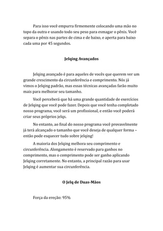 Para isso você empurra firmemente colocando uma mão no
topo da outra e usando todo seu peso para esmagar o pênis. Você
separa o pênis nas partes de cima e de baixo, e aperta para baixo
cada uma por 45 segundos.
Jelqing Avançados
Jelqing avançado é para aqueles de vocês que querem ver um
grande crescimento da circunferência e comprimento. Nós já
vimos o Jelqing padrão, mas essas técnicas avançadas farão muito
mais para melhorar seu tamanho.
Você perceberá que há uma grande quantidade de exercícios
de Jelqing que você pode fazer. Depois que você tenha completado
nosso programa, você será um profissional, e então você poderá
criar seus próprios jelqs.
No entanto, ao final do nosso programa você provavelmente
já terá alcançado o tamanho que você deseja de qualquer forma –
então pode esquecer tudo sobre jelqing!
A maioria dos Jelqing melhora seu comprimento e
circunferência. Alongamento é reservado para ganhos no
comprimento, mas o comprimento pode ser ganho aplicando
Jelqing corretamente. No entanto, a principal razão para usar
Jelqing é aumentar sua circunferência.
O Jelq de Duas-Mãos
Força da ereção: 95%
 