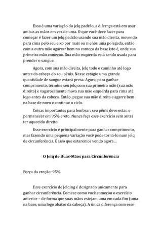 Essa é uma variação do jelq padrão, a difernça está em usar
ambas as mãos em vez de uma. O que você deve fazer para
começar é fazer um jelq padrão usando sua mão direita, movendo
para cima pelo seu eixo por mais ou menos uma polegada, então
com a outra mão agarrar bem no começo da base isto é, onde sua
primeira mão começou. Sua mão esquerda está sendo usada para
prender o sangue.
Agora, com sua mão direita, Jelq todo o caminho até logo
antes da cabeça do seu pênis. Nesse estágio uma grande
quantidade de sangue estará presa. Agora, para ganhar
comprimento, termine seu jelq com sua primeira mão (sua mão
direita) e vagarosamente mova sua mão esquerda para cima até
logo antes da cabeça. Então, pegue sua mão direita e agarre bem
na base de novo e continue o ciclo.
Coisas importantes para lembrar: seu pênis deve estar, e
permanecer em 95% ereto. Nunca faça esse exercício sem antes
ter aquecido direito.
Esse exercício é principalmente para ganhar comprimento,
mas fazendo uma pequena variação você pode torná-lo num jelq
de circunferência. É isso que estaremos vendo agora…
O Jelq de Duas-Mãos para Circunferência
Força da ereção: 95%
Esse exercício de Jelqing é designado unicamente para
ganhar circunferência. Comece como você começou o exercício
anterior – de forma que suas mãos estejam uma em cada fim (uma
na base, uma logo abaixo da cabeça). A única diferença com esse
 