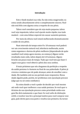 Introdução
Este e-book mudará sua vida. Eu não estou exagerando; eu
estou sendo absurdamente sério e completamente sincero. Você
não está feliz com alguma coisa a respeito do seu pênis.
Talvez você considere que ele seja muito pequeno; talvez
você seja impotente; talvez você ejacule muito rápido; isso tudo
mudará – com uma ênfase especial em causar aumento peniano.
Por meio da ciência você estará melhorando dramaticamente
a saúde do seu pênis.
Num intervalo de tempo entre 8 e 10 semanas você poderá
ver um crescimento natural real, tolerância melhorada, assim
como orgasmos e dureza do pênis melhores (dependendo de quão
saudável você esteja agora mesmo, no começo.) Alguns verão
resultados mais cedo, talvez depois de 6-8 semanas. Alguns
levarão um pouco mais de tempo. Tudo que você tem que fazer é
seguir esse guia e você obterá o pênis dos seus sonhos.
O mais próximos que nós chegamos da perfeição a respeito
da saúde peniana é o homem no final de sua puberdade. O pênis já
cresceu o máximo que ele pode alcançar, antes de encolher com a
idade. Ele também está no seu período mais responsivo. Nessa
idade alguém pode, porém, ter problemas com ejaculação precoce
(algo que eu sei como combater.)
Eu estou dando a você o poder de decidir por você mesmo
até onde você quer melhorar a sua saúde peniana. Se você quer o
término da sua ejaculação precoce como prioridade então esse
guia lhe dirá exatamente o que fazer. Se você sofre de disfunção
erétil, e resolver isso foi o principal motivo para você comprar esse
guia, pule direto para essa parte e resolva isso primeiro. Eu tornei
 