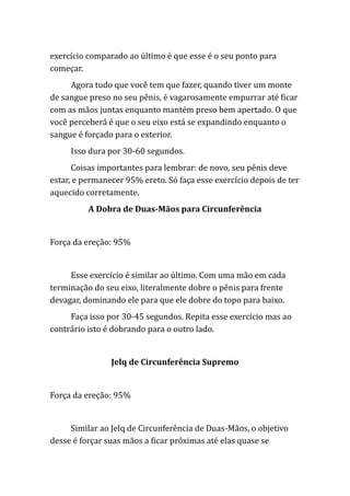 exercício comparado ao último é que esse é o seu ponto para
começar.
Agora tudo que você tem que fazer, quando tiver um monte
de sangue preso no seu pênis, é vagarosamente empurrar até ficar
com as mãos juntas enquanto mantém preso bem apertado. O que
você perceberá é que o seu eixo está se expandindo enquanto o
sangue é forçado para o exterior.
Isso dura por 30-60 segundos.
Coisas importantes para lembrar: de novo, seu pênis deve
estar, e permanecer 95% ereto. Só faça esse exercício depois de ter
aquecido corretamente.
A Dobra de Duas-Mãos para Circunferência
Força da ereção: 95%
Esse exercício é similar ao último. Com uma mão em cada
terminação do seu eixo, literalmente dobre o pênis para frente
devagar, dominando ele para que ele dobre do topo para baixo.
Faça isso por 30-45 segundos. Repita esse exercício mas ao
contrário isto é dobrando para o outro lado.
Jelq de Circunferência Supremo
Força da ereção: 95%
Similar ao Jelq de Circunferência de Duas-Mãos, o objetivo
desse é forçar suas mãos a ficar próximas até elas quase se
 