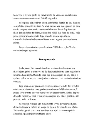 tocarem. O tempo gasto no movimento de vindo de cada fim do
seu eixo ao centro deve ser 30-45 segundos.
Você pode concentrar-se em diferentes partes do seu eixo do
seu pênis enquanto faz isso. Se você quiser ver mais ganho na base
então simplesmente não se mova da base e. Se você quiser ver
mais ganho perto da ponta, então não mova sua mão de cima. Você
pode misturar o exercício dependendo se o seu ganho de
circunferência é nivelado ou diferente em alguns pontos do seu
pênis.
Coisas importantes para lembrar: 95% de ereção. Tenha
certeza de que aqueceu.
Desaquecendo
Cada passo dos exercícios deve ser terminado com uma
massagem gentil e uma sessão de desaquecimento com a ajuda de
uma toalha quente. Quando você der a massagem no seu pênis e
aplicar calor sobre ele, isso ajuda a restaurar e reconstruir o tecido
celular.
Veja você, calor promove crescimento acelerado dos tecidos
celulares e ele restaura os problemas de sensibilidade que você
possa ter durante os seus exercícios de crescimento. Então depois
de cada exercício, você tem que massagear seu pênis gentilmente
por cerca de 1 minuto.
Você deve realizar um movimento leve e circular com seu
dedo indicador e médio ao longo da base e do eixo do seu pênis.
Seja muito gentil com seus movimentos aqui já que seu pênis
acabou de passar por um treino duro.
 