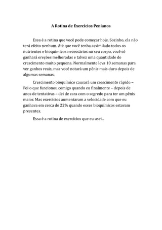 A Rotina de Exercícios Penianos
Essa é a rotina que você pode começar hoje. Sozinho, ela não
terá efeito nenhum. Até que você tenha assimilado todos os
nutrientes e bioquímicos necessários no seu corpo, você só
ganhará ereções melhoradas e talvez uma quantidade de
crescimento muito pequena. Normalmente leva 10 semanas para
ver ganhos reais, mas você notará um pênis mais duro depois de
algumas semanas.
Crescimento bioquímico causará um crescimento rápido –
Foi o que funcionou comigo quando eu finalmente – depois de
anos de tentativas – dei de cara com o segredo para ter um pênis
maior. Mas exercícios aumentaram a velocidade com que eu
ganhava em cerca de 22% quando esses bioquímicos estavam
presentes.
Essa é a rotina de exercícios que eu usei...
 