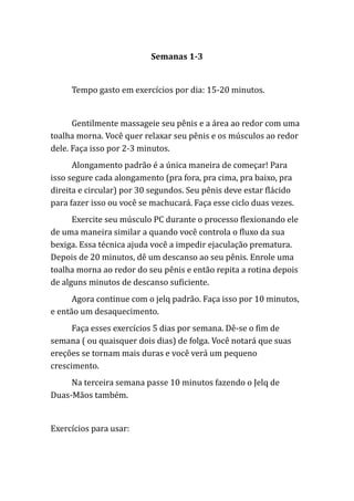 Semanas 1-3
Tempo gasto em exercícios por dia: 15-20 minutos.
Gentilmente massageie seu pênis e a área ao redor com uma
toalha morna. Você quer relaxar seu pênis e os músculos ao redor
dele. Faça isso por 2-3 minutos.
Alongamento padrão é a única maneira de começar! Para
isso segure cada alongamento (pra fora, pra cima, pra baixo, pra
direita e circular) por 30 segundos. Seu pênis deve estar flácido
para fazer isso ou você se machucará. Faça esse ciclo duas vezes.
Exercite seu músculo PC durante o processo flexionando ele
de uma maneira similar a quando você controla o fluxo da sua
bexiga. Essa técnica ajuda você a impedir ejaculação prematura.
Depois de 20 minutos, dê um descanso ao seu pênis. Enrole uma
toalha morna ao redor do seu pênis e então repita a rotina depois
de alguns minutos de descanso suficiente.
Agora continue com o jelq padrão. Faça isso por 10 minutos,
e então um desaquecimento.
Faça esses exercícios 5 dias por semana. Dê-se o fim de
semana ( ou quaisquer dois dias) de folga. Você notará que suas
ereções se tornam mais duras e você verá um pequeno
crescimento.
Na terceira semana passe 10 minutos fazendo o Jelq de
Duas-Mãos também.
Exercícios para usar:
 
