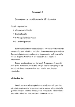 Semanas 4-6
Tempo gasto em exercícios por dia: 15-20 minutos.
Exercícios para usar:
➢ Alongamento Padrão
➢ Jelqing Padrão
➢ O Alongamento de Punho
➢ A Grande Apertada
Sente numa cadeira com suas costas esticadas verticalmente
e se certifique de lubrificar seu pênis. Com uma mão, agarre a base
do seu pênis apertando o eixo do pênis enquanto você move até a
cabeça do pênis. Uma vez lá, use sua outra mão e comece
novamente.
Faça o movimento de apertar por 3-5 segundos de quando
você move da base do pênis até a cabeça. Repita essa ação por um
período de 5 minutos sem obter uma ereção completa ou
ejaculação.
Jelqing Padrão
Gentilmente enrole seu pênis e movendo sua mão pra cima
até a cabeça, concentre-se em empurrar o sangue acima no pênis.
Quando alcançar a cabeça do seu pênis, coloque sua outra mão na
base e faça o mesmo movimento com sua outra mão.
 