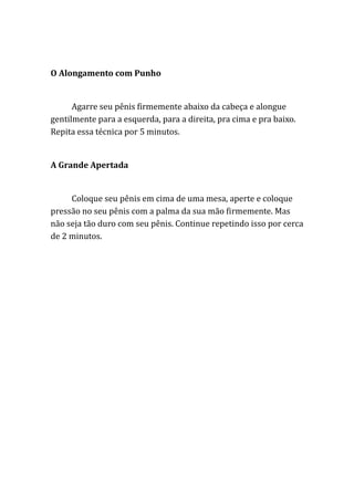 O Alongamento com Punho
Agarre seu pênis firmemente abaixo da cabeça e alongue
gentilmente para a esquerda, para a direita, pra cima e pra baixo.
Repita essa técnica por 5 minutos.
A Grande Apertada
Coloque seu pênis em cima de uma mesa, aperte e coloque
pressão no seu pênis com a palma da sua mão firmemente. Mas
não seja tão duro com seu pênis. Continue repetindo isso por cerca
de 2 minutos.
 