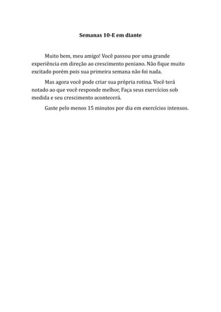 Semanas 10-E em diante
Muito bem, meu amigo! Você passou por uma grande
experiência em direção ao crescimento peniano. Não fique muito
excitado porém pois sua primeira semana não foi nada.
Mas agora você pode criar sua própria rotina. Você terá
notado ao que você responde melhor, Faça seus exercícios sob
medida e seu crescimento acontecerá.
Gaste pelo menos 15 minutos por dia em exercícios intensos.
 